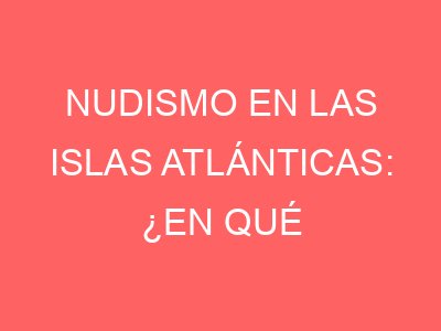 Nudismo en las Islas Atlánticas: ¿en qué playas está permitido?