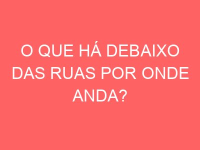 O que há debaixo das ruas por onde anda?