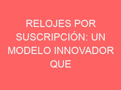 Relojes por suscripción: un modelo innovador que promete cambiar toda la industria