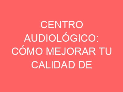 Centro audiológico: cómo mejorar tu calidad de vida con atención profesional 