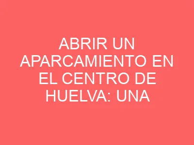 Abrir un aparcamiento en el centro de Huelva: una oportunidad urbana y empresarial