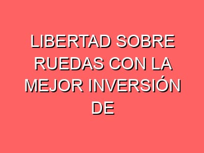 Libertad sobre ruedas con la mejor inversión de tu vida