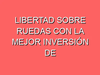 Libertad sobre ruedas con la mejor inversión de tu vida