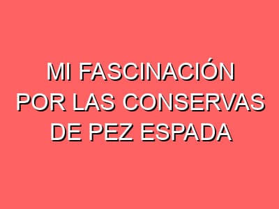 Mi fascinación por las conservas de pez espada