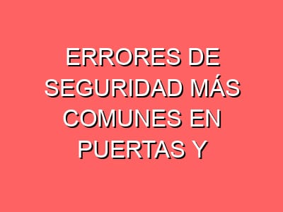 Errores de seguridad más comunes en puertas y cerraduras